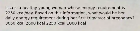 Lisa is a healthy young woman whose energy requirement is 2250 kcal/day. Based on this information, what would be her daily energy requirement during her first trimester of pregnancy? 3050 kcal 2600 kcal 2250 kcal 1800 kcal