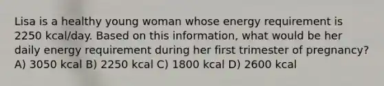 Lisa is a healthy young woman whose energy requirement is 2250 kcal/day. Based on this information, what would be her daily energy requirement during her first trimester of pregnancy? A) 3050 kcal B) 2250 kcal C) 1800 kcal D) 2600 kcal