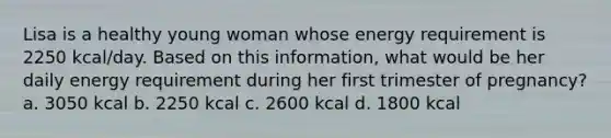 Lisa is a healthy young woman whose energy requirement is 2250 kcal/day. Based on this information, what would be her daily energy requirement during her first trimester of pregnancy? a. 3050 kcal b. 2250 kcal c. 2600 kcal d. 1800 kcal