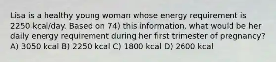 Lisa is a healthy young woman whose energy requirement is 2250 kcal/day. Based on 74) this information, what would be her daily energy requirement during her first trimester of pregnancy? A) 3050 kcal B) 2250 kcal C) 1800 kcal D) 2600 kcal