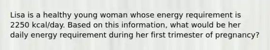 Lisa is a healthy young woman whose energy requirement is 2250 kcal/day. Based on this information, what would be her daily energy requirement during her first trimester of pregnancy?