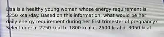 Lisa is a healthy young woman whose energy requirement is 2250 kcal/day. Based on this information, what would be her daily energy requirement during her first trimester of pregnancy? Select one: a. 2250 kcal b. 1800 kcal c. 2600 kcal d. 3050 kcal