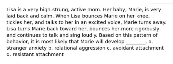 Lisa is a very high-strung, active mom. Her baby, Marie, is very laid back and calm. When Lisa bounces Marie on her knee, tickles her, and talks to her in an excited voice, Marie turns away. Lisa turns Marie back toward her, bounces her more rigorously, and continues to talk and sing loudly. Based on this pattern of behavior, it is most likely that Marie will develop ________. a. stranger anxiety b. relational aggression c. avoidant attachment d. resistant attachment