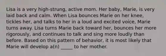 Lisa is a very high-strung, active mom. Her baby, Marie, is very laid back and calm. When Lisa bounces Marie on her knee, tickles her, and talks to her in a loud and excited voice, Marie turns away. Lisa turns Marie back toward her, bounces her more rigorously, and continues to talk and sing more loudly than before. Based on this pattern of behavior, it is most likely that Marie will develop a(n) _____ to her mother.