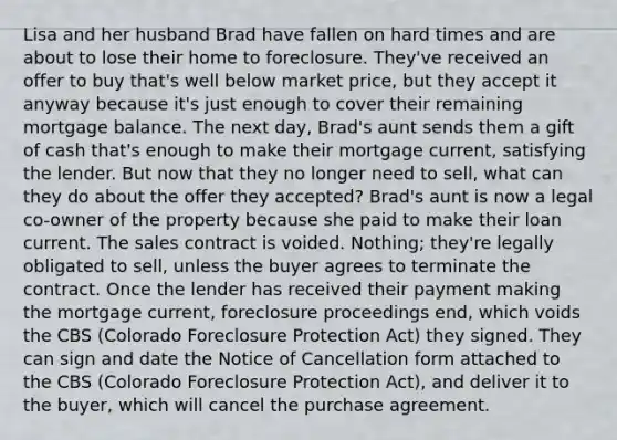 Lisa and her husband Brad have fallen on hard times and are about to lose their home to foreclosure. They've received an offer to buy that's well below market price, but they accept it anyway because it's just enough to cover their remaining mortgage balance. The next day, Brad's aunt sends them a gift of cash that's enough to make their mortgage current, satisfying the lender. But now that they no longer need to sell, what can they do about the offer they accepted? Brad's aunt is now a legal co-owner of the property because she paid to make their loan current. The sales contract is voided. Nothing; they're legally obligated to sell, unless the buyer agrees to terminate the contract. Once the lender has received their payment making the mortgage current, foreclosure proceedings end, which voids the CBS (Colorado Foreclosure Protection Act) they signed. They can sign and date the Notice of Cancellation form attached to the CBS (Colorado Foreclosure Protection Act), and deliver it to the buyer, which will cancel the purchase agreement.