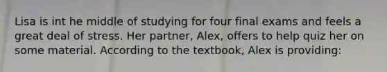 Lisa is int he middle of studying for four final exams and feels a great deal of stress. Her partner, Alex, offers to help quiz her on some material. According to the textbook, Alex is providing: