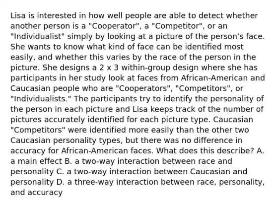 Lisa is interested in how well people are able to detect whether another person is a "Cooperator", a "Competitor", or an "Individualist" simply by looking at a picture of the person's face. She wants to know what kind of face can be identified most easily, and whether this varies by the race of the person in the picture. She designs a 2 x 3 within-group design where she has participants in her study look at faces from African-American and Caucasian people who are "Cooperators", "Competitors", or "Individualists." The participants try to identify the personality of the person in each picture and Lisa keeps track of the number of pictures accurately identified for each picture type. Caucasian "Competitors" were identified more easily than the other two Caucasian personality types, but there was no difference in accuracy for African-American faces. What does this describe? A. a main effect B. a two-way interaction between race and personality C. a two-way interaction between Caucasian and personality D. a three-way interaction between race, personality, and accuracy