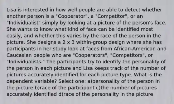 Lisa is interested in how well people are able to detect whether another person is a "Cooperator", a "Competitor", or an "Individualist" simply by looking at a picture of the person's face. She wants to know what kind of face can be identified most easily, and whether this varies by the race of the person in the picture. She designs a 2 x 3 within-group design where she has participants in her study look at faces from African-American and Caucasian people who are "Cooperators", "Competitors", or "Individualists." The participants try to identify the personality of the person in each picture and Lisa keeps track of the number of pictures accurately identified for each picture type. What is the dependent variable? Select one: a)personality of the person in the picture b)race of the participant c)the number of pictures accurately identified d)race of the personality in the picture