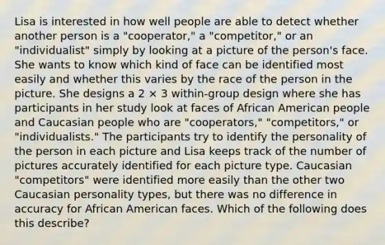 Lisa is interested in how well people are able to detect whether another person is a "cooperator," a "competitor," or an "individualist" simply by looking at a picture of the person's face. She wants to know which kind of face can be identified most easily and whether this varies by the race of the person in the picture. She designs a 2 × 3 within-group design where she has participants in her study look at faces of African American people and Caucasian people who are "cooperators," "competitors," or "individualists." The participants try to identify the personality of the person in each picture and Lisa keeps track of the number of pictures accurately identified for each picture type. Caucasian "competitors" were identified more easily than the other two Caucasian personality types, but there was no difference in accuracy for African American faces. Which of the following does this describe?