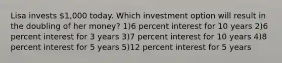 Lisa invests 1,000 today. Which investment option will result in the doubling of her money? 1)6 percent interest for 10 years 2)6 percent interest for 3 years 3)7 percent interest for 10 years 4)8 percent interest for 5 years 5)12 percent interest for 5 years