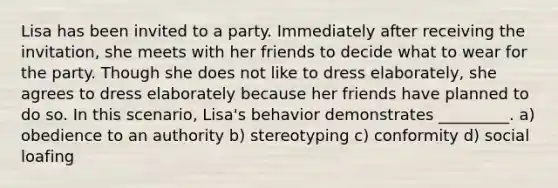 Lisa has been invited to a party. Immediately after receiving the invitation, she meets with her friends to decide what to wear for the party. Though she does not like to dress elaborately, she agrees to dress elaborately because her friends have planned to do so. In this scenario, Lisa's behavior demonstrates _________. a) obedience to an authority b) stereotyping c) conformity d) social loafing