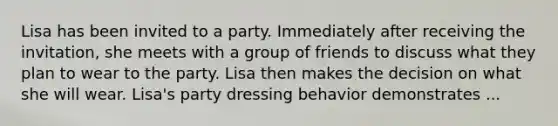 Lisa has been invited to a party. Immediately after receiving the invitation, she meets with a group of friends to discuss what they plan to wear to the party. Lisa then makes the decision on what she will wear. Lisa's party dressing behavior demonstrates ...