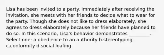 Lisa has been invited to a party. Immediately after receiving the invitation, she meets with her friends to decide what to wear for the party. Though she does not like to dress elaborately, she agrees to dress elaborately because her friends have planned to do so. In this scenario, Lisa's behavior demonstrates _________. Select one: a.obedience to an authority b.stereotyping c.conformity d.social loafing