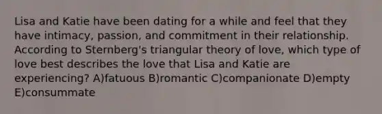 Lisa and Katie have been dating for a while and feel that they have intimacy, passion, and commitment in their relationship. According to Sternberg's triangular theory of love, which type of love best describes the love that Lisa and Katie are experiencing? A)fatuous B)romantic C)companionate D)empty E)consummate