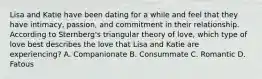 Lisa and Katie have been dating for a while and feel that they have intimacy, passion, and commitment in their relationship. According to Sternberg's triangular theory of love, which type of love best describes the love that Lisa and Katie are experiencing? A. Companionate B. Consummate C. Romantic D. Fatous