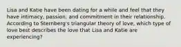 Lisa and Katie have been dating for a while and feel that they have intimacy, passion, and commitment in their relationship. According to Sternberg's triangular theory of love, which type of love best describes the love that Lisa and Katie are experiencing?