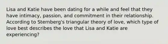 Lisa and Katie have been dating for a while and feel that they have intimacy, passion, and commitment in their relationship. According to Sternberg's triangular theory of love, which type of love best describes the love that Lisa and Katie are experiencing?