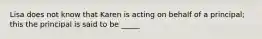 Lisa does not know that Karen is acting on behalf of a principal; this the principal is said to be _____