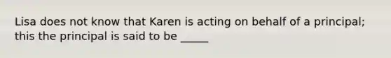 Lisa does not know that Karen is acting on behalf of a principal; this the principal is said to be _____