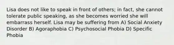 Lisa does not like to speak in front of others; in fact, she cannot tolerate public speaking, as she becomes worried she will embarrass herself. Lisa may be suffering from A) Social Anxiety Disorder B) Agoraphobia C) Psychosocial Phobia D) Specific Phobia