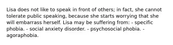 Lisa does not like to speak in front of others; in fact, she cannot tolerate public speaking, because she starts worrying that she will embarrass herself. Lisa may be suffering from: - specific phobia. - social anxiety disorder. - psychosocial phobia. - agoraphobia.