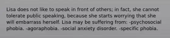 Lisa does not like to speak in front of others; in fact, she cannot tolerate public speaking, because she starts worrying that she will embarrass herself. Lisa may be suffering from: -psychosocial phobia. -agoraphobia. -social anxiety disorder. -specific phobia.