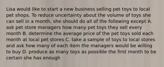 Lisa would like to start a new business selling pet toys to local pet shops. To reduce uncertainty about the volume of toys she can sell in a month, she should do all of the following except A. ask pet store managers how many pet toys they sell every month B. determine the average price of the pet toys sold each month at local pet stores C. take a sample of toys to local stores and ask how many of each item the managers would be willing to buy D. produce as many toys as possible the first month to be certain she has enough