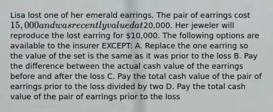 Lisa lost one of her emerald earrings. The pair of earrings cost 15,000 and was recently valued at20,000. Her jeweler will reproduce the lost earring for 10,000. The following options are available to the insurer EXCEPT: A. Replace the one earring so the value of the set is the same as it was prior to the loss B. Pay the difference between the actual cash value of the earrings before and after the loss C. Pay the total cash value of the pair of earrings prior to the loss divided by two D. Pay the total cash value of the pair of earrings prior to the loss