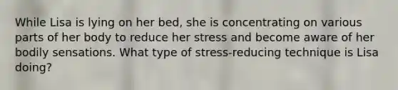 While Lisa is lying on her bed, she is concentrating on various parts of her body to reduce her stress and become aware of her bodily sensations. What type of stress-reducing technique is Lisa doing?