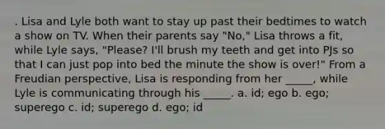 . Lisa and Lyle both want to stay up past their bedtimes to watch a show on TV. When their parents say "No," Lisa throws a fit, while Lyle says, "Please? I'll brush my teeth and get into PJs so that I can just pop into bed the minute the show is over!" From a Freudian perspective, Lisa is responding from her _____, while Lyle is communicating through his _____. a. id; ego b. ego; superego c. id; superego d. ego; id