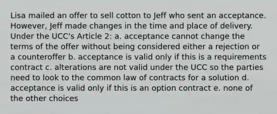 Lisa mailed an offer to sell cotton to Jeff who sent an acceptance. However, Jeff made changes in the time and place of delivery. Under the UCC's Article 2: a. acceptance cannot change the terms of the offer without being considered either a rejection or a counteroffer b. acceptance is valid only if this is a requirements contract c. alterations are not valid under the UCC so the parties need to look to the common law of contracts for a solution d. acceptance is valid only if this is an option contract e. none of the other choices