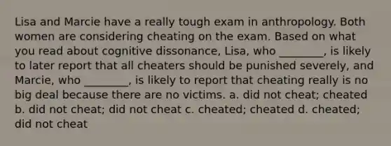 Lisa and Marcie have a really tough exam in anthropology. Both women are considering cheating on the exam. Based on what you read about cognitive dissonance, Lisa, who ________, is likely to later report that all cheaters should be punished severely, and Marcie, who ________, is likely to report that cheating really is no big deal because there are no victims. a. did not cheat; cheated b. did not cheat; did not cheat c. cheated; cheated d. cheated; did not cheat