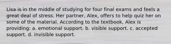 Lisa is in the middle of studying for four final exams and feels a great deal of stress. Her partner, Alex, offers to help quiz her on some of the material. According to the textbook, Alex is providing: a. emotional support. b. visible support. c. accepted support. d. invisible support.