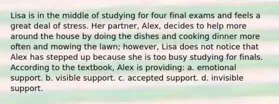 Lisa is in the middle of studying for four final exams and feels a great deal of stress. Her partner, Alex, decides to help more around the house by doing the dishes and cooking dinner more often and mowing the lawn; however, Lisa does not notice that Alex has stepped up because she is too busy studying for finals. According to the textbook, Alex is providing: a. emotional support. b. visible support. c. accepted support. d. invisible support.