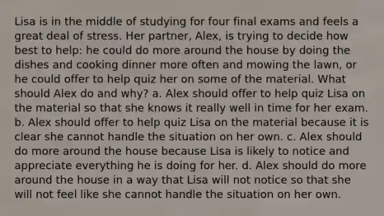 Lisa is in the middle of studying for four final exams and feels a great deal of stress. Her partner, Alex, is trying to decide how best to help: he could do more around the house by doing the dishes and cooking dinner more often and mowing the lawn, or he could offer to help quiz her on some of the material. What should Alex do and why? a. Alex should offer to help quiz Lisa on the material so that she knows it really well in time for her exam. b. Alex should offer to help quiz Lisa on the material because it is clear she cannot handle the situation on her own. c. Alex should do more around the house because Lisa is likely to notice and appreciate everything he is doing for her. d. Alex should do more around the house in a way that Lisa will not notice so that she will not feel like she cannot handle the situation on her own.