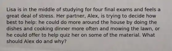 Lisa is in the middle of studying for four final exams and feels a great deal of stress. Her partner, Alex, is trying to decide how best to help: he could do more around the house by doing the dishes and cooking dinner more often and mowing the lawn, or he could offer to help quiz her on some of the material. What should Alex do and why?