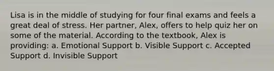 Lisa is in the middle of studying for four final exams and feels a great deal of stress. Her partner, Alex, offers to help quiz her on some of the material. According to the textbook, Alex is providing: a. Emotional Support b. Visible Support c. Accepted Support d. Invisible Support