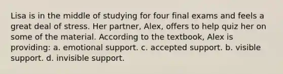 Lisa is in the middle of studying for four final exams and feels a great deal of stress. Her partner, Alex, offers to help quiz her on some of the material. According to the textbook, Alex is providing: a. emotional support. c. accepted support. b. visible support. d. invisible support.