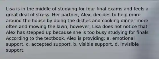 Lisa is in the middle of studying for four final exams and feels a great deal of stress. Her partner, Alex, decides to help more around the house by doing the dishes and cooking dinner more often and mowing the lawn; however, Lisa does not notice that Alex has stepped up because she is too busy studying for finals. According to the textbook, Alex is providing: a. emotional support. c. accepted support. b. visible support. d. invisible support.