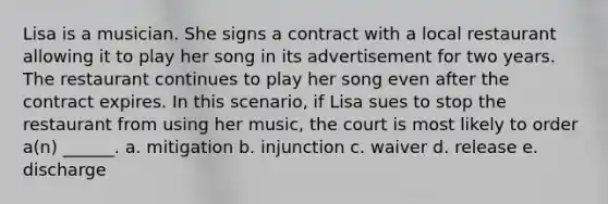 Lisa is a musician. She signs a contract with a local restaurant allowing it to play her song in its advertisement for two years. The restaurant continues to play her song even after the contract expires. In this scenario, if Lisa sues to stop the restaurant from using her music, the court is most likely to order a(n) ______. a. mitigation b. injunction c. waiver d. release e. discharge