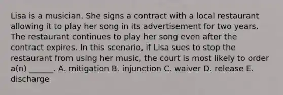 Lisa is a musician. She signs a contract with a local restaurant allowing it to play her song in its advertisement for two years. The restaurant continues to play her song even after the contract expires. In this scenario, if Lisa sues to stop the restaurant from using her music, the court is most likely to order a(n) ______. A. mitigation B. injunction C. waiver D. release E. discharge