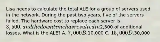 Lisa needs to calculate the total ALE for a group of servers used in the network. During the past two years, five of the servers failed. The hardware cost to replace each server is 3,500, and the downtime has resulted in2,500 of additional losses. What is the ALE? A. 7,000 B.10,000 C. 15,000 D.30,000