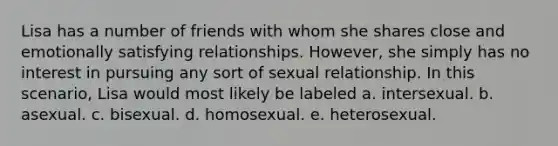 Lisa has a number of friends with whom she shares close and emotionally satisfying relationships. However, she simply has no interest in pursuing any sort of sexual relationship. In this scenario, Lisa would most likely be labeled a. intersexual. b. asexual. c. bisexual. d. homosexual. e. heterosexual.