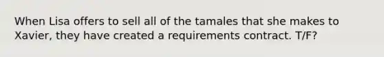 When Lisa offers to sell all of the tamales that she makes to Xavier, they have created a requirements contract. T/F?