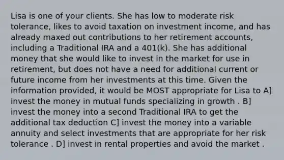 Lisa is one of your clients. She has low to moderate risk tolerance, likes to avoid taxation on investment income, and has already maxed out contributions to her retirement accounts, including a Traditional IRA and a 401(k). She has additional money that she would like to invest in the market for use in retirement, but does not have a need for additional current or future income from her investments at this time. Given the information provided, it would be MOST appropriate for Lisa to A] invest the money in mutual funds specializing in growth . B] invest the money into a second Traditional IRA to get the additional tax deduction C] invest the money into a variable annuity and select investments that are appropriate for her risk tolerance . D] invest in rental properties and avoid the market .