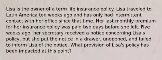 Lisa is the owner of a term life insurance policy. Lisa traveled to Latin America ten weeks ago and has only had intermittent contact with her office since that time. Her last monthly premium for her insurance policy was paid two days before she left. Five weeks ago, her secretary received a notice concerning Lisa's policy, but she put the notice in a drawer, unopened, and failed to inform Lisa of the notice. What provision of Lisa's policy has been impacted at this point?