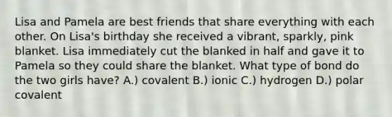 Lisa and Pamela are best friends that share everything with each other. On Lisa's birthday she received a vibrant, sparkly, pink blanket. Lisa immediately cut the blanked in half and gave it to Pamela so they could share the blanket. What type of bond do the two girls have? A.) covalent B.) ionic C.) hydrogen D.) polar covalent