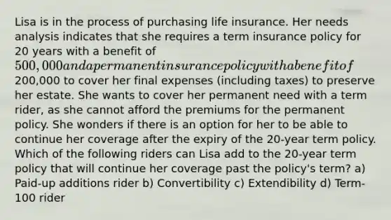 Lisa is in the process of purchasing life insurance. Her needs analysis indicates that she requires a term insurance policy for 20 years with a benefit of 500,000 and a permanent insurance policy with a benefit of200,000 to cover her final expenses (including taxes) to preserve her estate. She wants to cover her permanent need with a term rider, as she cannot afford the premiums for the permanent policy. She wonders if there is an option for her to be able to continue her coverage after the expiry of the 20-year term policy. Which of the following riders can Lisa add to the 20-year term policy that will continue her coverage past the policy's term? a) Paid-up additions rider b) Convertibility c) Extendibility d) Term-100 rider