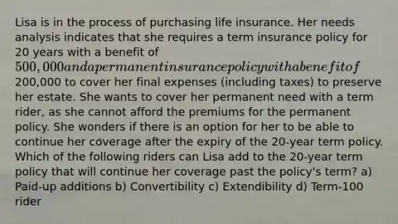 Lisa is in the process of purchasing life insurance. Her needs analysis indicates that she requires a term insurance policy for 20 years with a benefit of 500,000 and a permanent insurance policy with a benefit of200,000 to cover her final expenses (including taxes) to preserve her estate. She wants to cover her permanent need with a term rider, as she cannot afford the premiums for the permanent policy. She wonders if there is an option for her to be able to continue her coverage after the expiry of the 20-year term policy. Which of the following riders can Lisa add to the 20-year term policy that will continue her coverage past the policy's term? a) Paid-up additions b) Convertibility c) Extendibility d) Term-100 rider