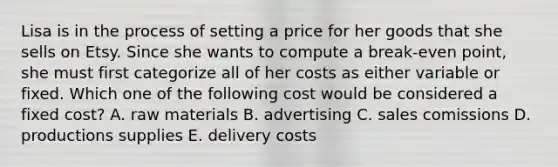 Lisa is in the process of setting a price for her goods that she sells on Etsy. Since she wants to compute a break-even point, she must first categorize all of her costs as either variable or fixed. Which one of the following cost would be considered a fixed cost? A. raw materials B. advertising C. sales comissions D. productions supplies E. delivery costs